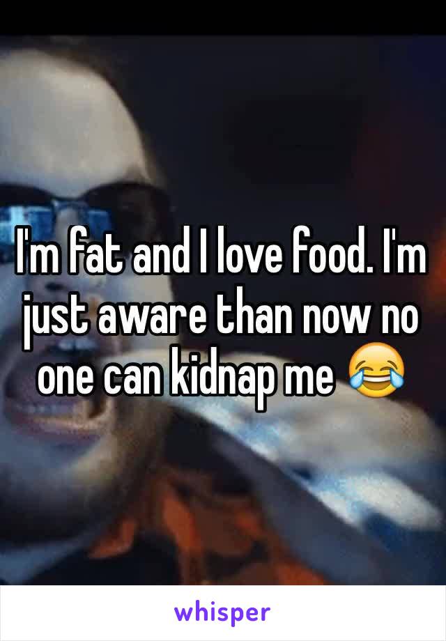 I'm fat and I love food. I'm just aware than now no one can kidnap me 😂 