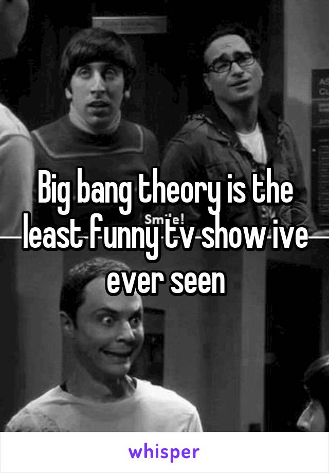 Big bang theory is the least funny tv show ive ever seen