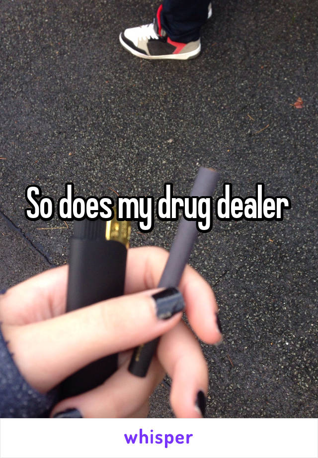 So does my drug dealer 
