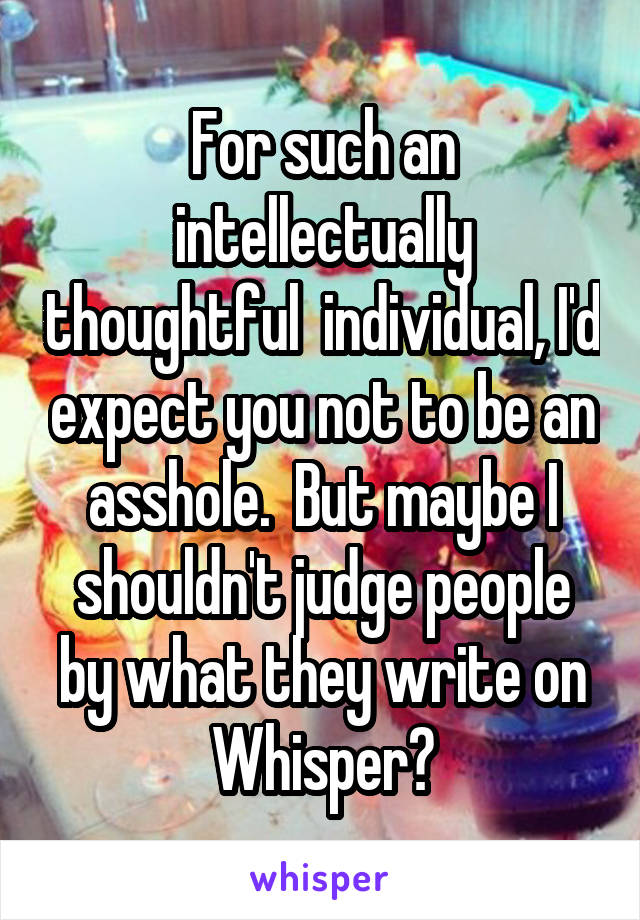 For such an intellectually thoughtful  individual, I'd expect you not to be an asshole.  But maybe I shouldn't judge people by what they write on Whisper?
