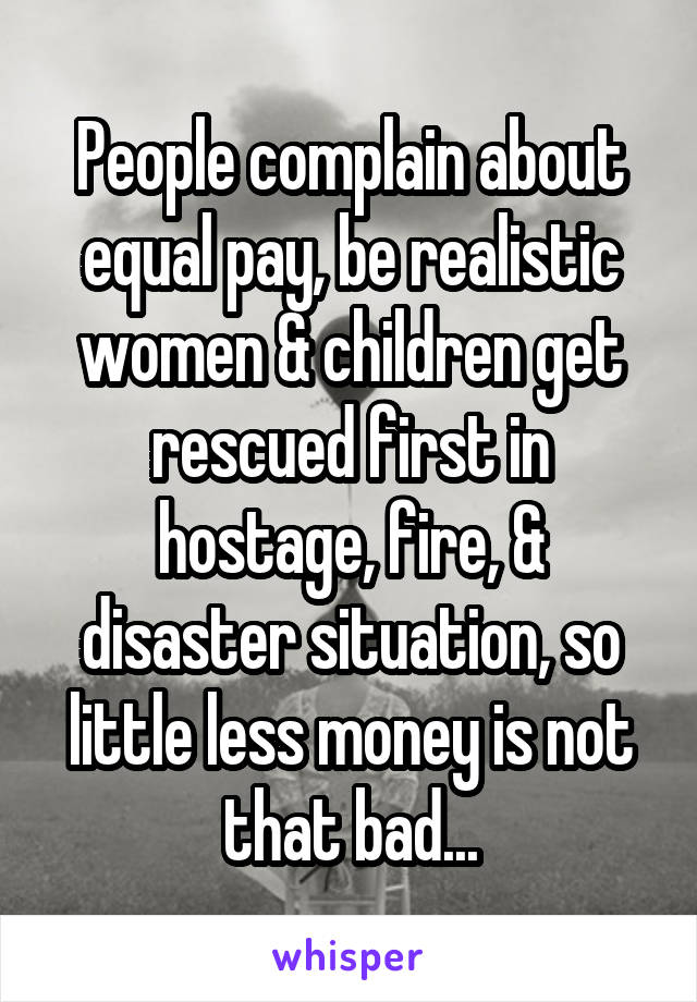 People complain about equal pay, be realistic women & children get rescued first in hostage, fire, & disaster situation, so little less money is not that bad...
