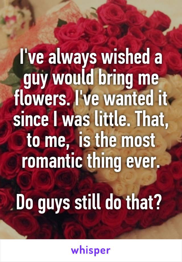 I've always wished a guy would bring me flowers. I've wanted it since I was little. That, to me,  is the most romantic thing ever.

Do guys still do that? 