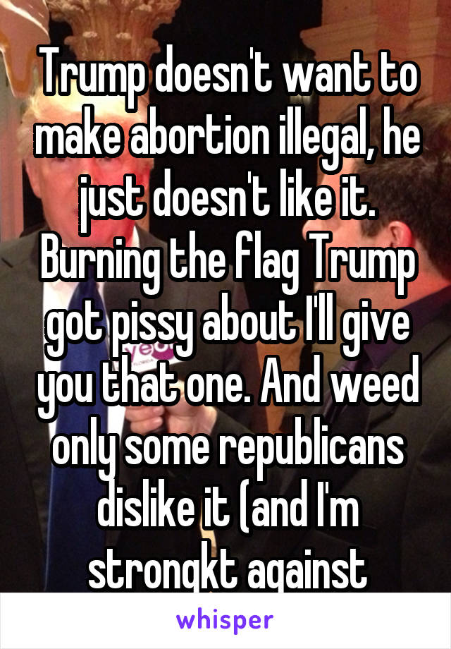 Trump doesn't want to make abortion illegal, he just doesn't like it. Burning the flag Trump got pissy about I'll give you that one. And weed only some republicans dislike it (and I'm strongkt against