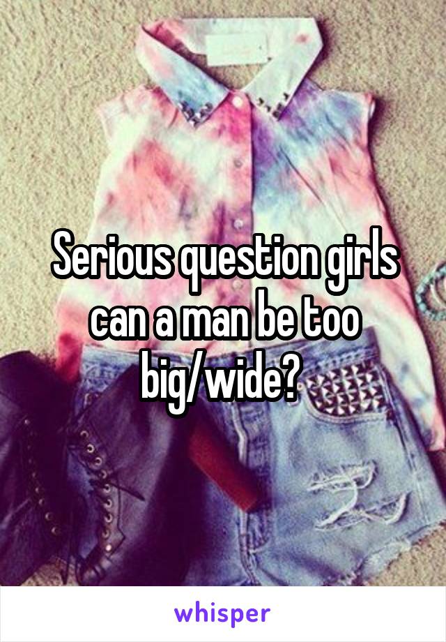 Serious question girls can a man be too big/wide? 
