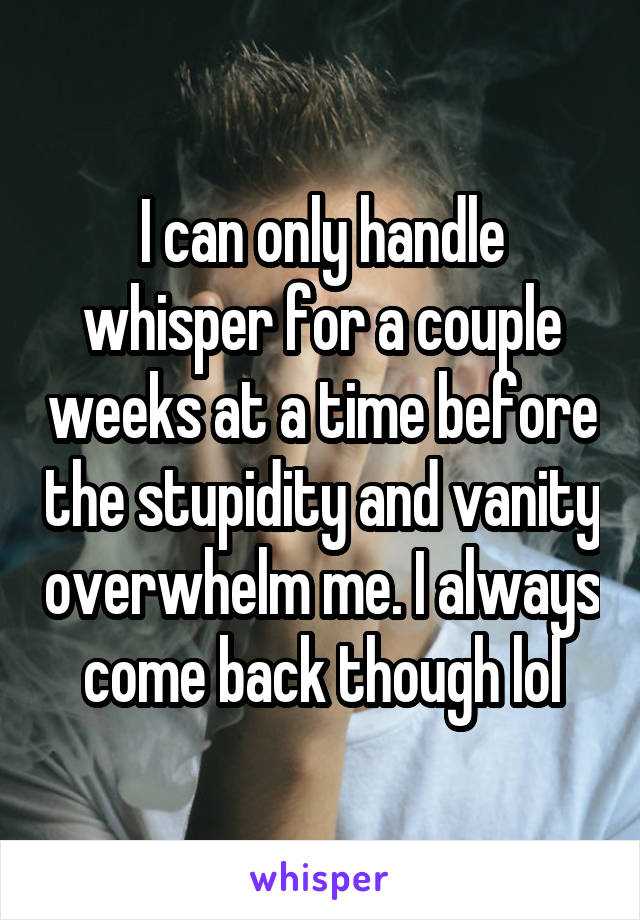 I can only handle whisper for a couple weeks at a time before the stupidity and vanity overwhelm me. I always come back though lol