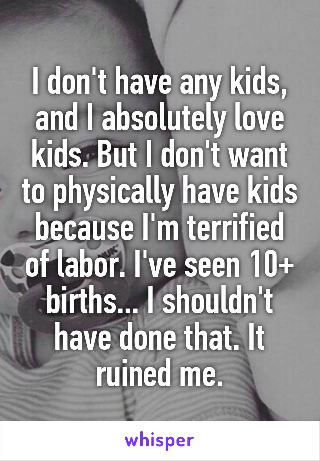 I don't have any kids, and I absolutely love kids. But I don't want to physically have kids because I'm terrified of labor. I've seen 10+ births... I shouldn't have done that. It ruined me.
