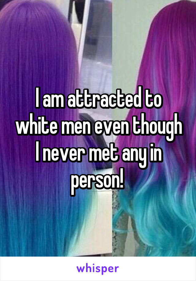 I am attracted to white men even though I never met any in person! 