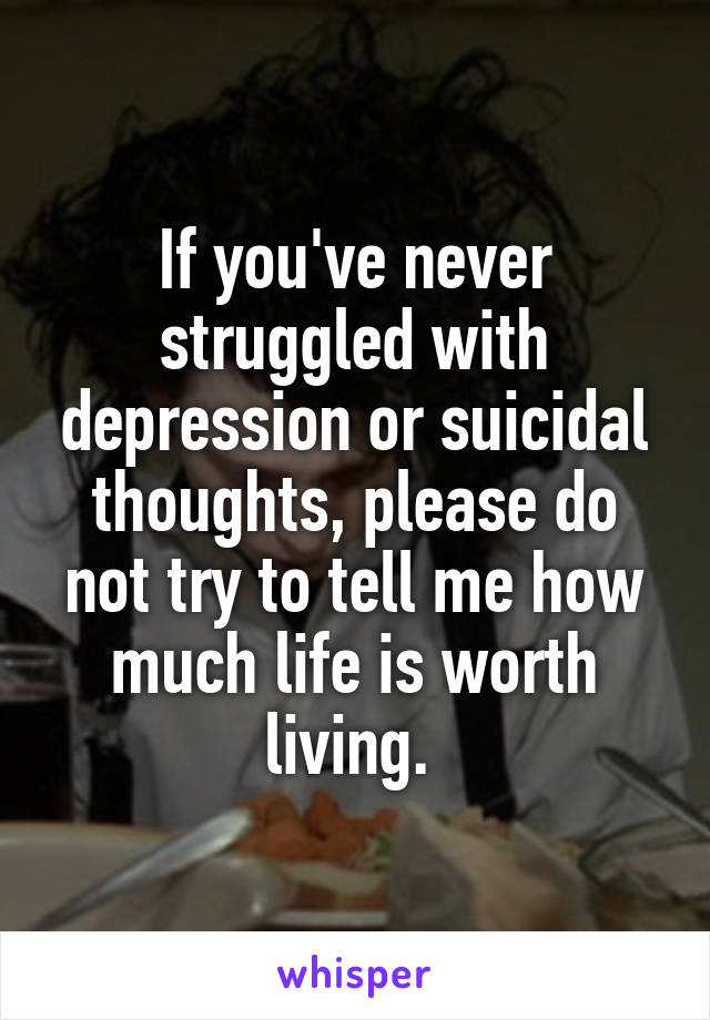 If you've never struggled with depression or suicidal thoughts, please do not try to tell me how much life is worth living. 