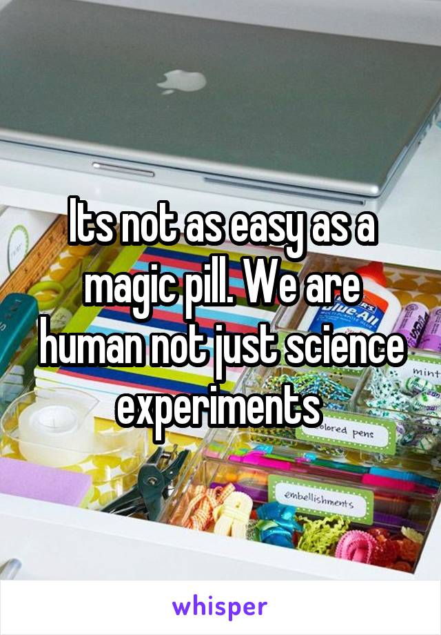 Its not as easy as a magic pill. We are human not just science experiments 