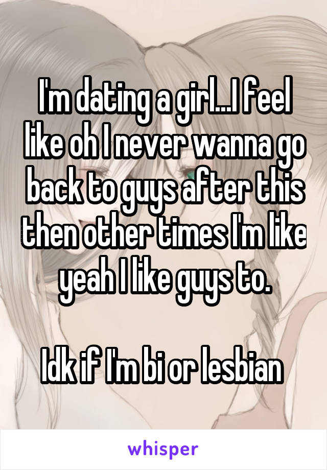 I'm dating a girl...I feel like oh I never wanna go back to guys after this then other times I'm like yeah I like guys to.

Idk if I'm bi or lesbian 