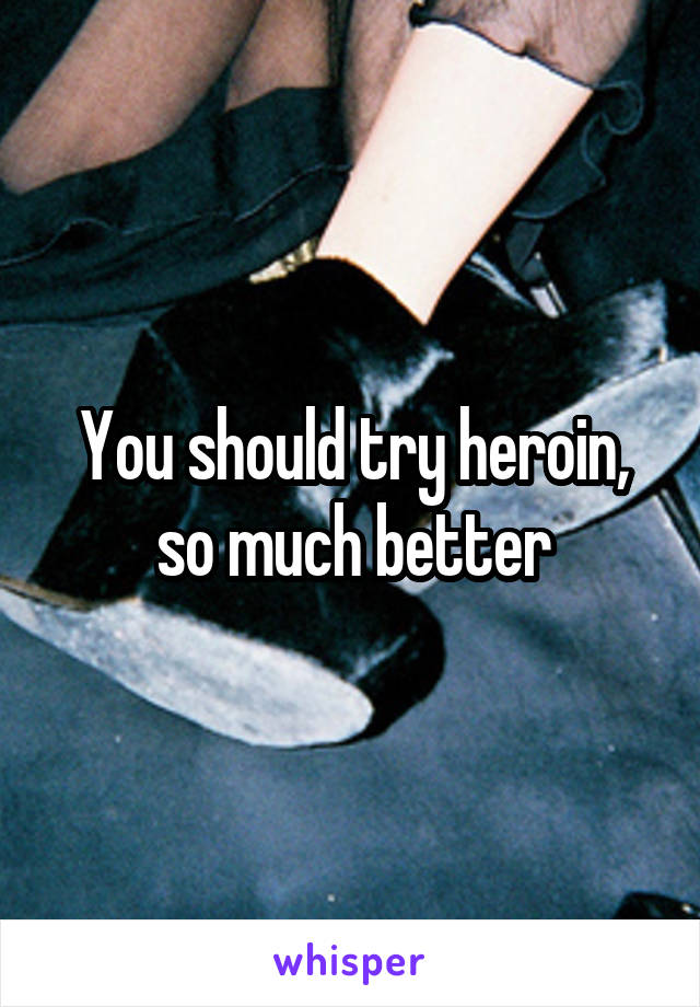 You should try heroin, so much better