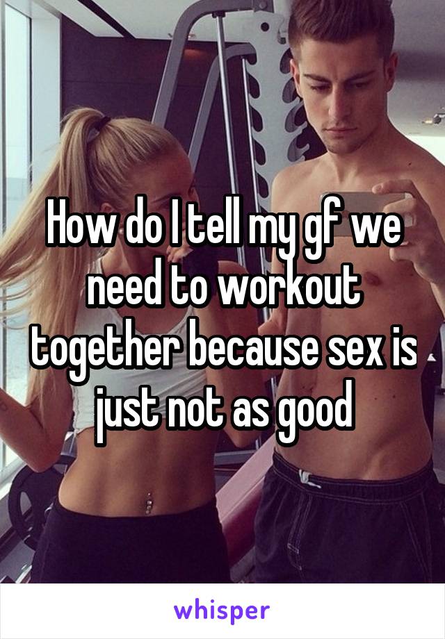 How do I tell my gf we need to workout together because sex is just not as good