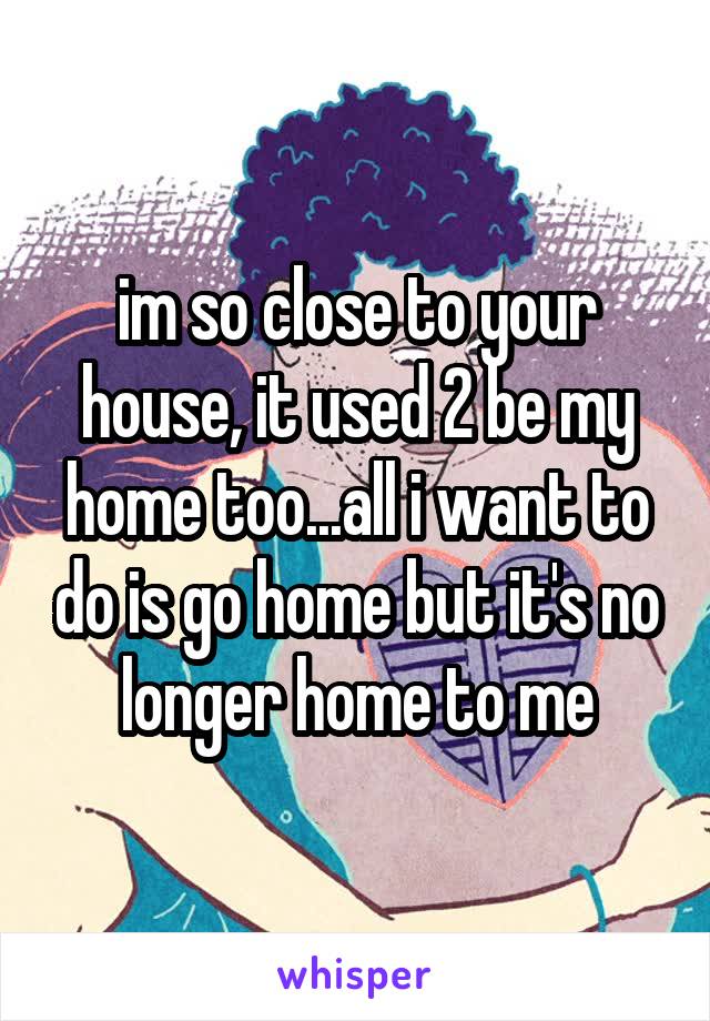 im so close to your house, it used 2 be my home too...all i want to do is go home but it's no longer home to me