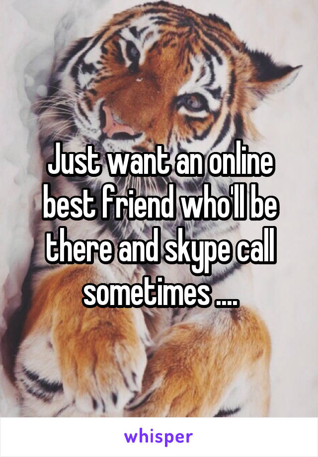 Just want an online best friend who'll be there and skype call sometimes ....