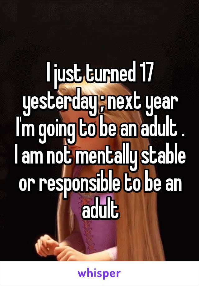 I just turned 17 yesterday ; next year I'm going to be an adult . I am not mentally stable or responsible to be an adult