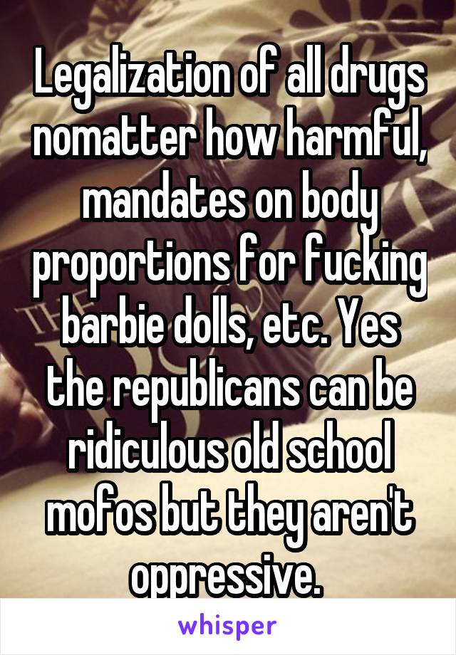 Legalization of all drugs nomatter how harmful, mandates on body proportions for fucking barbie dolls, etc. Yes the republicans can be ridiculous old school mofos but they aren't oppressive. 