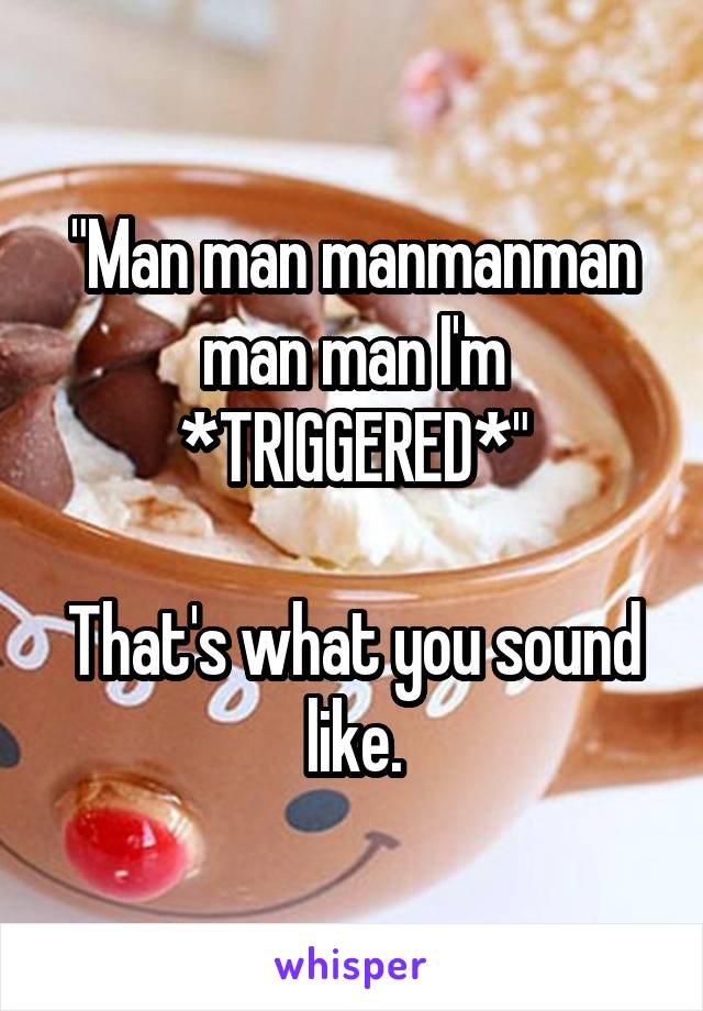 "Man man manmanman man man I'm *TRIGGERED*"

That's what you sound like.