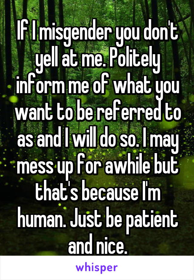 If I misgender you don't yell at me. Politely inform me of what you want to be referred to as and I will do so. I may mess up for awhile but that's because I'm human. Just be patient and nice.