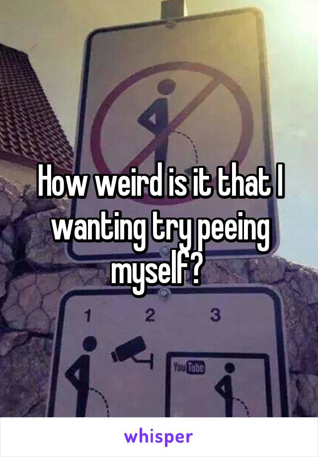 How weird is it that I wanting try peeing myself? 