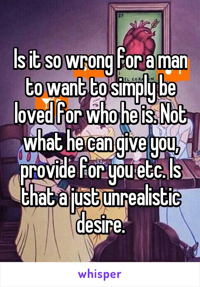 Is it so wrong for a man to want to simply be loved for who he is. Not what he can give you, provide for you etc. Is that a just unrealistic desire.