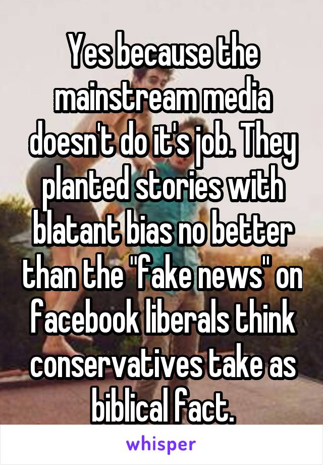 Yes because the mainstream media doesn't do it's job. They planted stories with blatant bias no better than the "fake news" on facebook liberals think conservatives take as biblical fact.