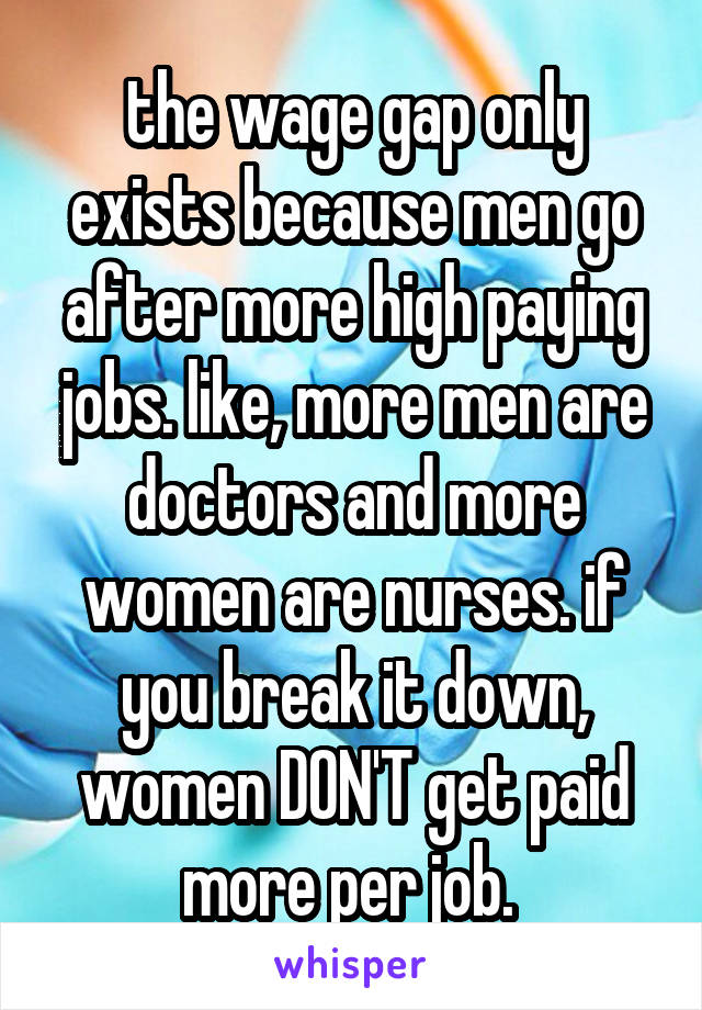 the wage gap only exists because men go after more high paying jobs. like, more men are doctors and more women are nurses. if you break it down, women DON'T get paid more per job. 