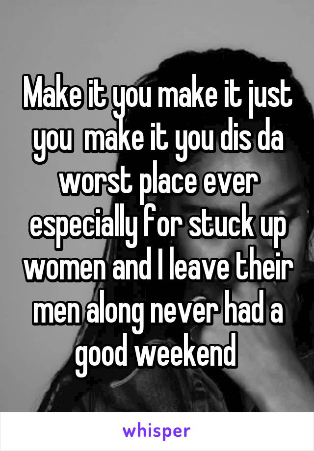 Make it you make it just you  make it you dis da worst place ever especially for stuck up women and I leave their men along never had a good weekend 