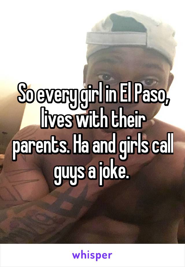 So every girl in El Paso, lives with their parents. Ha and girls call guys a joke. 