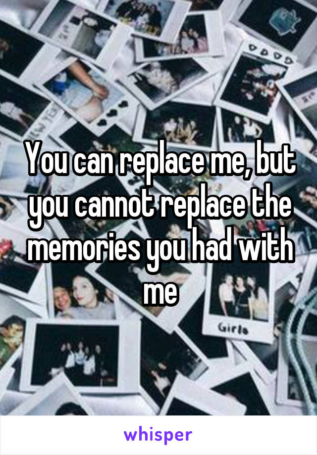 You can replace me, but you cannot replace the memories you had with me