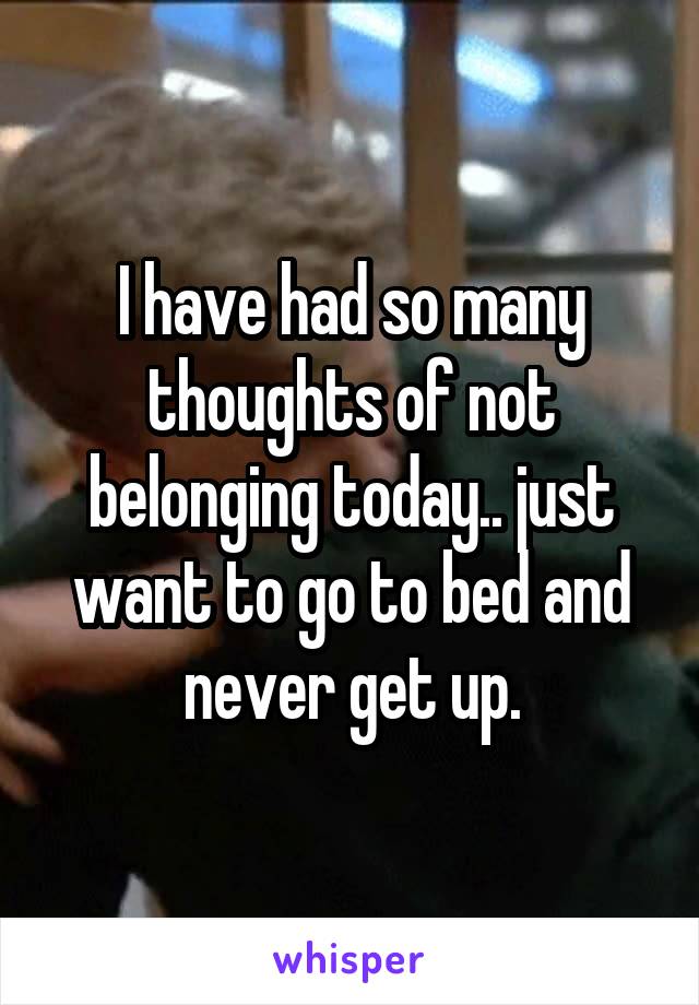 I have had so many thoughts of not belonging today.. just want to go to bed and never get up.