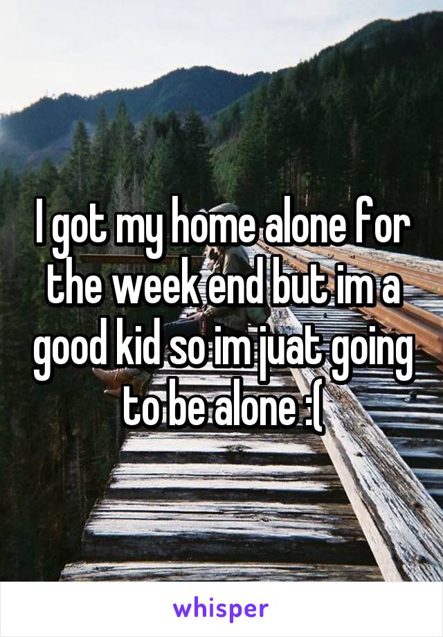 I got my home alone for the week end but im a good kid so im juat going to be alone :(
