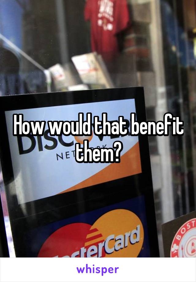 How would that benefit them?