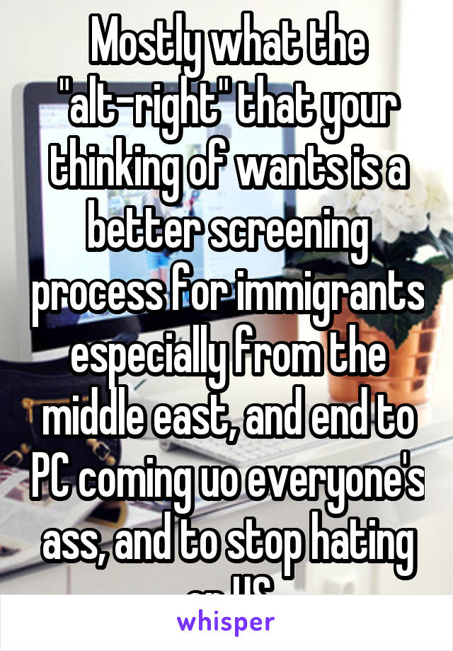 Mostly what the "alt-right" that your thinking of wants is a better screening process for immigrants especially from the middle east, and end to PC coming uo everyone's ass, and to stop hating on US