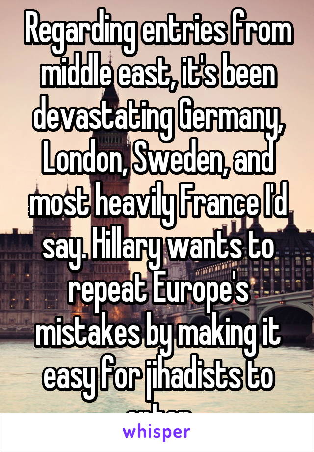 Regarding entries from middle east, it's been devastating Germany, London, Sweden, and most heavily France I'd say. Hillary wants to repeat Europe's mistakes by making it easy for jihadists to enter