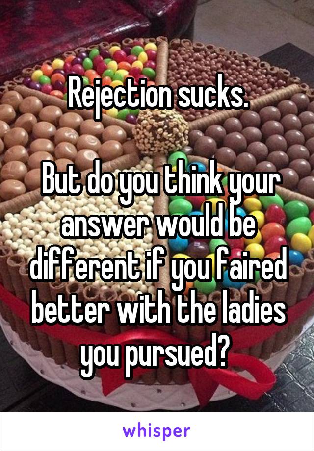 Rejection sucks.

 But do you think your answer would be different if you faired better with the ladies you pursued? 