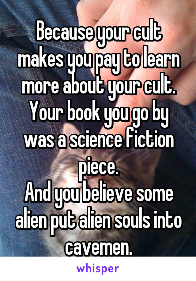 Because your cult makes you pay to learn more about your cult.
Your book you go by was a science fiction piece.
And you believe some alien put alien souls into cavemen.