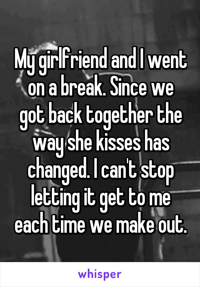 My girlfriend and I went on a break. Since we got back together the way she kisses has changed. I can't stop letting it get to me each time we make out.