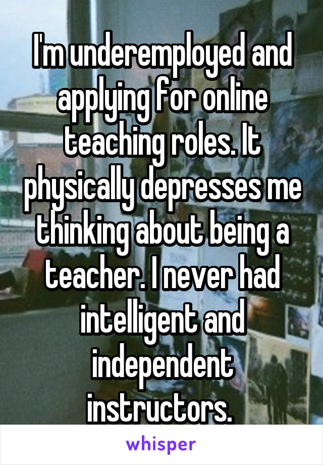 I'm underemployed and applying for online teaching roles. It physically depresses me thinking about being a teacher. I never had intelligent and independent instructors. 