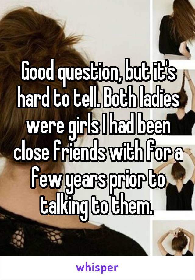 Good question, but it's hard to tell. Both ladies were girls I had been close friends with for a few years prior to talking to them. 