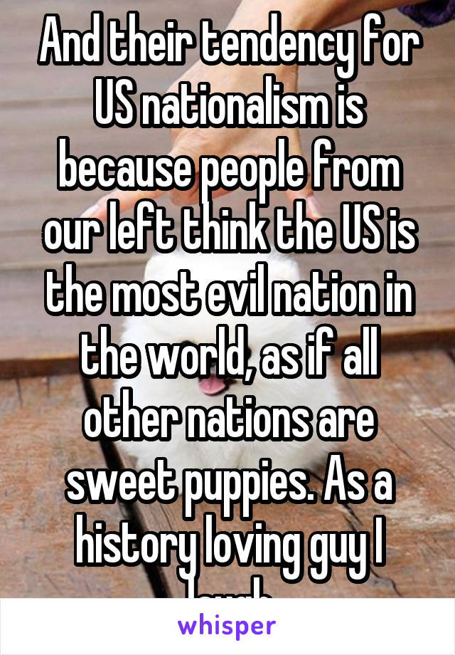 And their tendency for US nationalism is because people from our left think the US is the most evil nation in the world, as if all other nations are sweet puppies. As a history loving guy I laugh