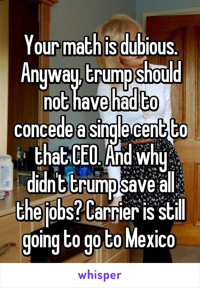 Your math is dubious. Anyway, trump should not have had to concede a single cent to that CEO. And why didn't trump save all the jobs? Carrier is still going to go to Mexico 