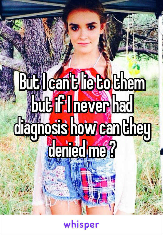 But I can't lie to them but if I never had diagnosis how can they denied me ?