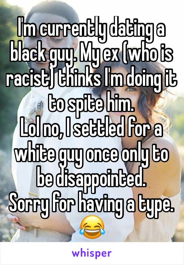 I'm currently dating a black guy. My ex (who is racist) thinks I'm doing it to spite him.
Lol no, I settled for a white guy once only to be disappointed.
Sorry for having a type. 😂