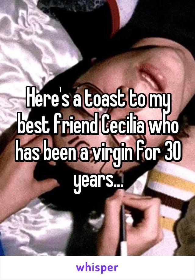 Here's a toast to my best friend Cecilia who has been a virgin for 30 years...