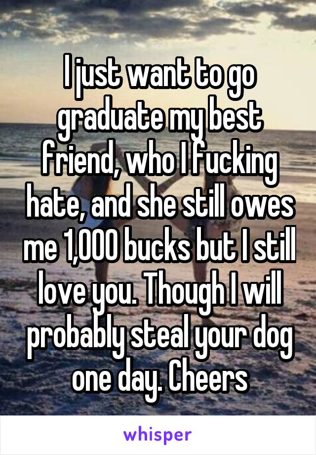 I just want to go graduate my best friend, who I fucking hate, and she still owes me 1,000 bucks but I still love you. Though I will probably steal your dog one day. Cheers