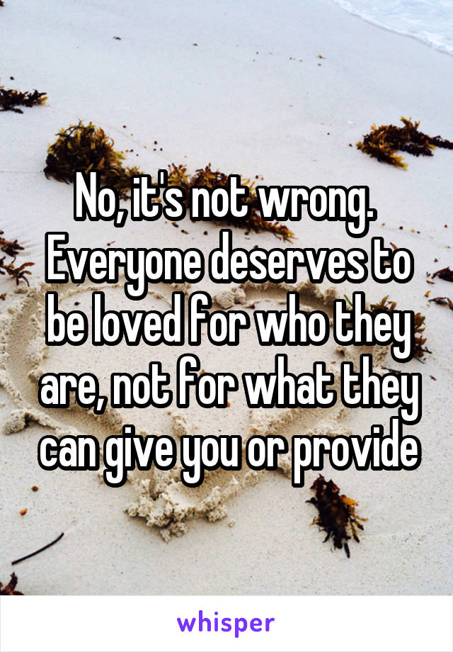 No, it's not wrong. 
Everyone deserves to be loved for who they are, not for what they can give you or provide