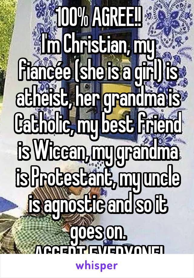 100% AGREE!!
I'm Christian, my fiancée (she is a girl) is atheist, her grandma is Catholic, my best friend is Wiccan, my grandma is Protestant, my uncle is agnostic and so it goes on.
ACCEPT EVERYONE!