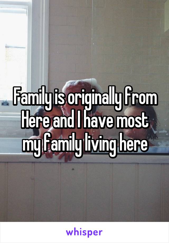 Family is originally from Here and I have most my family living here