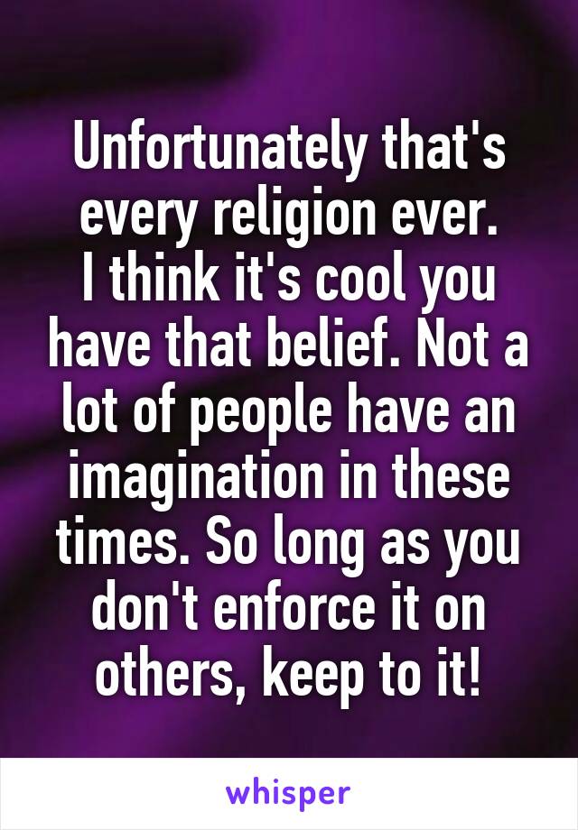 Unfortunately that's every religion ever.
I think it's cool you have that belief. Not a lot of people have an imagination in these times. So long as you don't enforce it on others, keep to it!