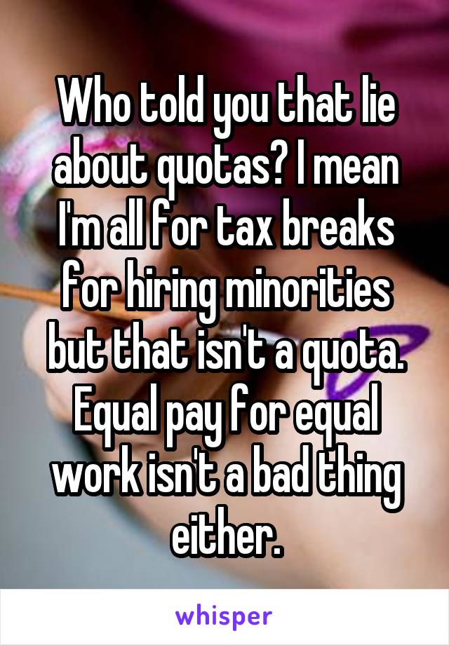 Who told you that lie about quotas? I mean I'm all for tax breaks for hiring minorities but that isn't a quota. Equal pay for equal work isn't a bad thing either.